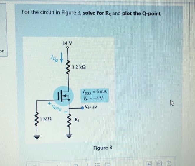 For the circuit in Figure 3, solve for Rs and plot the Q-point.
14 V
on
100
1.2 k2
Ipss = 6 mA
Vp =-4 V
*Voso
Vs= 2V
1 MQ
Rs
Figure 3
