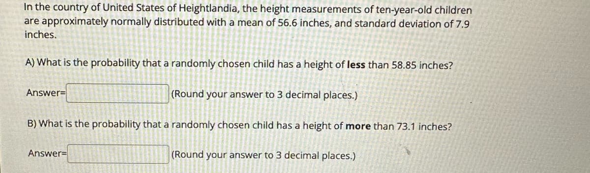 In the country of United States of Heightlandia, the height measurements of ten-year-old children
are approximately normally distributed with a mean of 56.6 inches, and standard deviation of 7.9
inches.
A) What is the probability that a randomly chosen child has a height of less than 58.85 inches?
Answer=
(Round your answer to 3 decimal places.)
B) What is the probability that a randomly chosen child has a height of more than 73.1 inches?
Answer=
(Round your answer to 3 decimal places.)