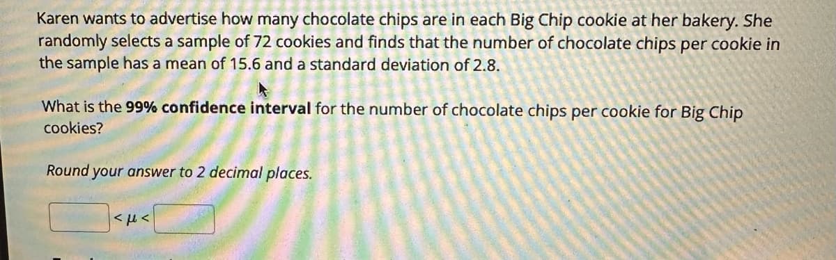 Karen wants to advertise how many chocolate chips are in each Big Chip cookie at her bakery. She
randomly selects a sample of 72 cookies and finds that the number of chocolate chips per cookie in
the sample has a mean of 15.6 and a standard deviation of 2.8.
What is the 99% confidence interval for the number of chocolate chips per cookie for Big Chip
cookies?
Round your answer to 2 decimal places.
<με