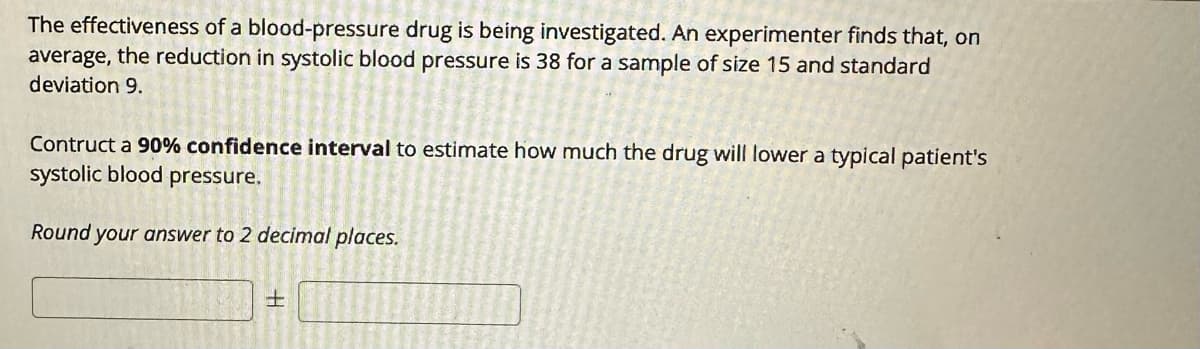The effectiveness of a blood-pressure drug is being investigated. An experimenter finds that, on
average, the reduction in systolic blood pressure is 38 for a sample of size 15 and standard
deviation 9.
Contruct a 90% confidence interval to estimate how much the drug will lower a typical patient's
systolic blood pressure.
Round your answer to 2 decimal places.
H