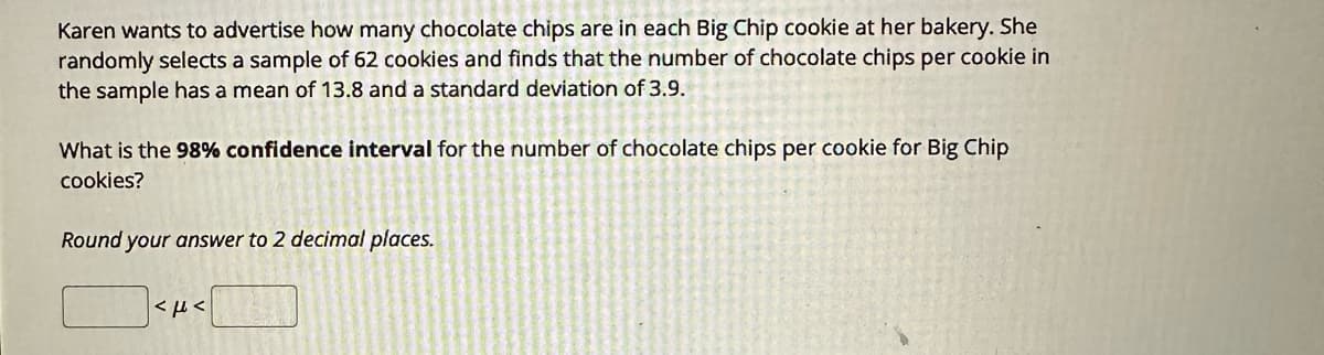 Karen wants to advertise how many chocolate chips are in each Big Chip cookie at her bakery. She
randomly selects a sample of 62 cookies and finds that the number of chocolate chips per cookie in
the sample has a mean of 13.8 and a standard deviation of 3.9.
What is the 98% confidence interval for the number of chocolate chips per cookie for Big Chip
cookies?
Round your answer to 2 decimal places.
как