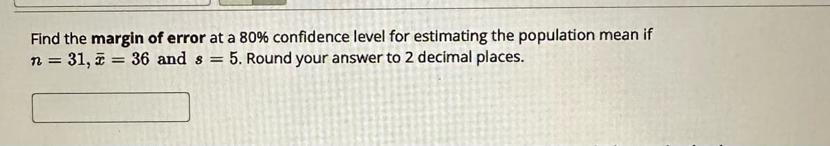 Find the margin of error at a 80% confidence level for estimating the population mean if
n = 31, 2 = 36 and s=5. Round your answer to 2 decimal places.