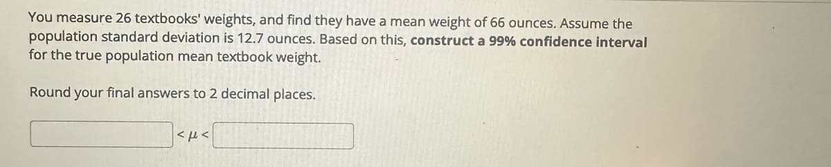 You measure 26 textbooks' weights, and find they have a mean weight of 66 ounces. Assume the
population standard deviation is 12.7 ounces. Based on this, construct a 99% confidence interval
for the true population mean textbook weight.
Round your final answers to 2 decimal places.
<F<