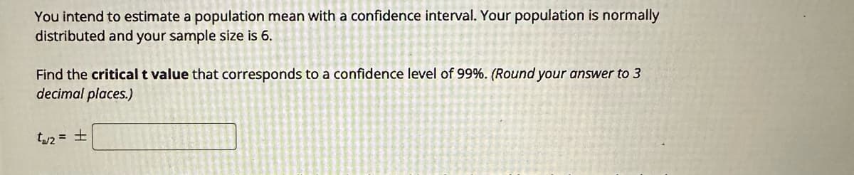 You intend to estimate a population mean with a confidence interval. Your population is normally
distributed and your sample size is 6.
Find the critical t value that corresponds to a confidence level of 99%. (Round your answer to 3
decimal places.)
t₁/₂ = ±