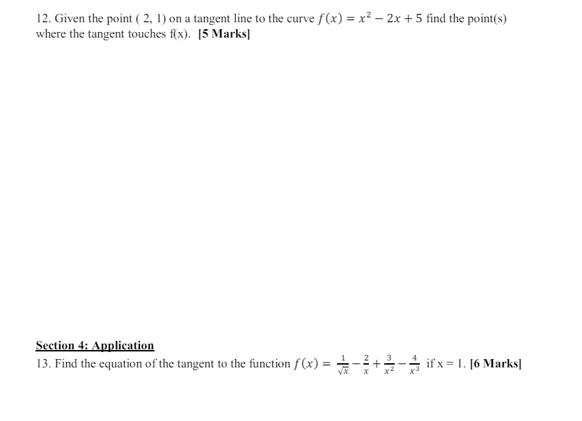 12. Given the point (2, 1) on a tangent line to the curve f(x) = x² - 2x + 5 find the point(s)
where the tangent touches f(x). [5 Marks]
Section 4: Application
13. Find the equation of the tangent to the function f(x) =
Il+
-
MIN
3
+
NIX
x
4
if x 1. [6 Marks]
x