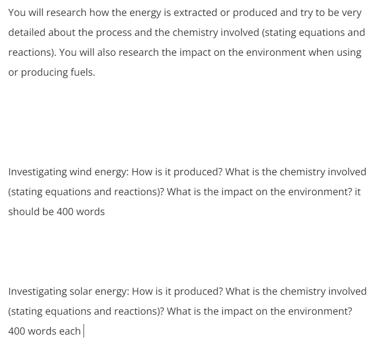 You will research how the energy is extracted or produced and try to be very
detailed about the process and the chemistry involved (stating equations and
reactions). You will also research the impact on the environment when using
or producing fuels.
Investigating wind energy: How is it produced? What is the chemistry involved
(stating equations and reactions)? What is the impact on the environment? it
should be 400 words
Investigating solar energy: How is it produced? What is the chemistry involved
(stating equations and reactions)? What is the impact on the environment?
400 words each
