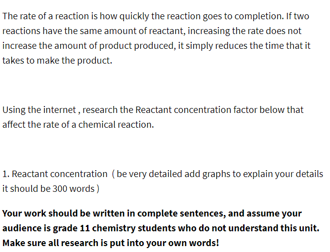 The rate of a reaction is how quickly the reaction goes to completion. If two
reactions have the same amount of reactant, increasing the rate does not
increase the amount of product produced, it simply reduces the time that it
takes to make the product.
Using the internet, research the Reactant concentration factor below that
affect the rate of a chemical reaction.
1. Reactant concentration (be very detailed add graphs to explain your details
it should be 300 words)
Your work should be written in complete sentences, and assume your
audience is grade 11 chemistry students who do not understand this unit.
Make sure all research is put into your own words!