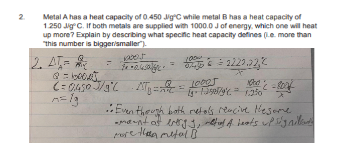 2.
Metal A has a heat capacity of 0.450 J/g°C while metal B has a heat capacity of
1.250 J/g°C. If both metals are supplied with 1000.0 J of energy, which one will heat
up more? Explain by describing what specific heat capacity defines (i.e. more than
"this number is bigger/smaller).
2. AT=
=
Q = 1000.05
C=0.450 J/gl
10005
70.4505
1000
=
'
0,450 € = 2222,22,C
x
11.25°/9°C = 1.250
1000 = 8004
λ
·STB=== 10005
••Even though both reto's reacive the same
-mount at energy, metud A heats up signifiantly
more than metal B