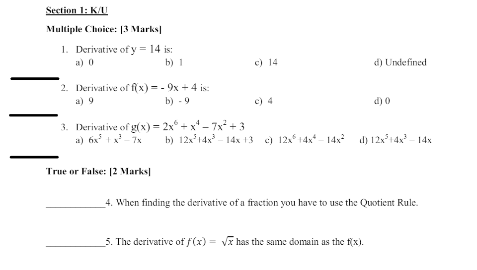 Section 1: K/U
Multiple Choice: [3 Marks]
1. Derivative of y = 14 is:
a) 0
b) 1
2. Derivative of f(x) = -9x +4 is:
a) 9
c) 14
d) Undefined
b) -9
c) 4
d) 0
3. Derivative of g(x) = 2x + x²-7x²+3
6
a) 6x3 + x³-7x
b) 12x+4x³-14x+3 c) 12x+4x² - 14x²
d) 12x²+4x³-14x
True or False: [2 Marks]
4. When finding the derivative of a fraction you have to use the Quotient Rule.
5. The derivative of f(x) = √√x has the same domain as the f(x).