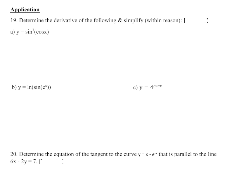 Application
19. Determine the derivative of the following & simplify (within reason): [
a) y=sin(cosx)
b) y = In(sin(e*))
c) y = 4cscx
20. Determine the equation of the tangent to the curve y = x - ex that is parallel to the line
6x-2y=7. ['
