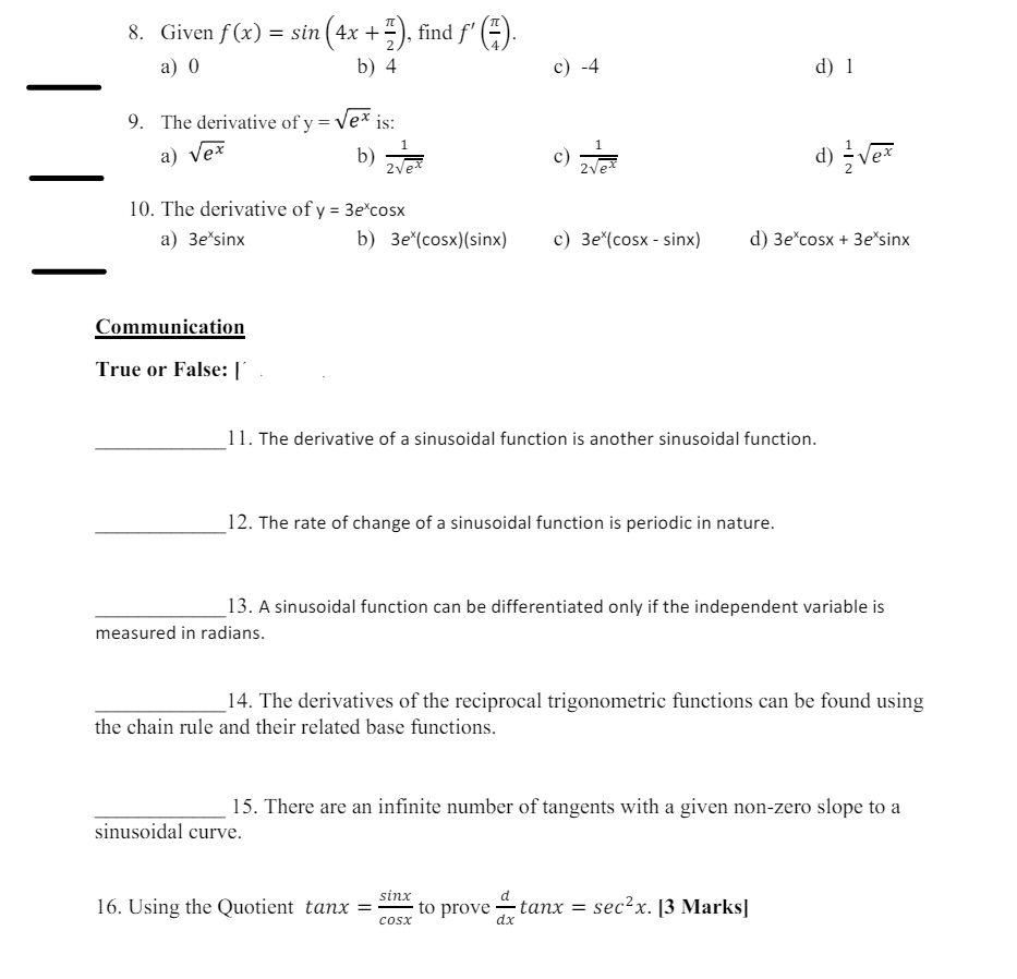 |
|
|
8. Given f(x) = sin (4x + 7/7), find f' (Z).
a) 0
b) 4
9. The derivative of y = √√ex is:
a) √ex
1
b)
2√e
c) -4
d) 1
d) √√√ex
b) 3e (cosx)(sinx)
c) 3e* (cosx-sinx) d) 3e cosx+3e sinx
10. The derivative of y = 3e*cosx
a) 3e*sinx
Communication
True or False: ['
11. The derivative of a sinusoidal function is another sinusoidal function.
12. The rate of change of a sinusoidal function is periodic in nature.
13. A sinusoidal function can be differentiated only if the independent variable is
measured in radians.
14. The derivatives of the reciprocal trigonometric functions can be found using
the chain rule and their related base functions.
15. There are an infinite number of tangents with a given non-zero slope to a
sinusoidal curve.
sinx
16. Using the Quotient tanx =
to prove
tanx = sec²x. [3 Marks]
COSX
dx