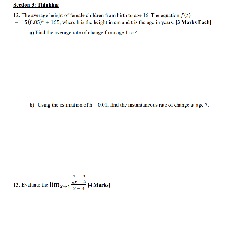 Section 3: Thinking
12. The average height of female children from birth to age 16. The equation f(t) =
-115(0.85) + 165, where h is the height in cm and t is the age in years. [3 Marks Each]
a) Find the average rate of change from age 1 to 4.
b) Using the estimation of h = 0.01, find the instantaneous rate of change at age 7.
Пx→4°
#
1
1
[4 Marks]
13. Evaluate the lim,