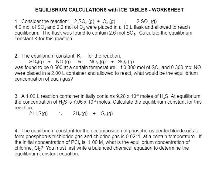 EQUILIBRIUM CALCULATIONS with ICE TABLES - WORKSHEET
1. Consider the reaction: 2 SO₂ (g) + O2(g)
2 SO 3 (g)
4.0 mol of SO2 and 2.2 mol of O₂ were placed in a 10 L flask and allowed to reach
equilibrium. The flask was found to contain 2.6 mol SO2. Calculate the equilibrium
constant K for this reaction.
2. The equilibrium constant, K,
SO3(g) NO (g) =
for the reaction:
NO2 (g) + SO2 (g)
was found to be 0.500 at a certain temperature. If 0.300 mol of SO3 and 0.300 mol NO
were placed in a 2.00 L container and allowed to react, what would be the equilibrium
concentration of each gas?
3. A 1.00 L reaction container initially contains 9.28 x 103 moles of H2S. At equilibrium
the concentration of H₂S is 7.06 x 103 moles. Calculate the equilibrium constant for this
reaction:
2 H₂S(g)
S 2H2(g) + S₂ (g)
4. The equilibrium constant for the decomposition of phosphorus pentachloride gas to
form phosphorus trichloride gas and chlorine gas is 0.0211. at a certain temperature. If
the initial concentration of PCI, is 1.00 M, what is the equilibrium concentration of
chlorine, Cl₂? You must first write a balanced chemical equation to determine the
equilibrium constant equation.