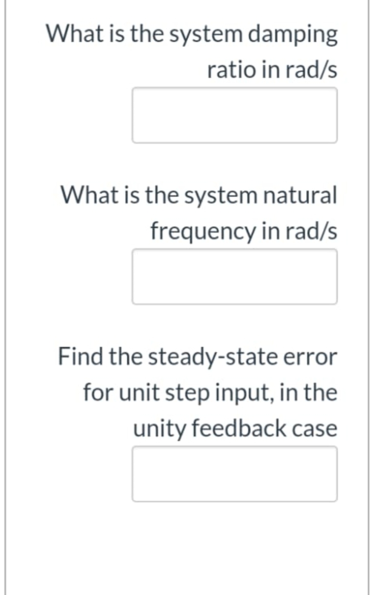 What is the system damping
ratio in rad/s
What is the system natural
frequency in rad/s
Find the steady-state error
for unit step input, in the
unity feedback case
