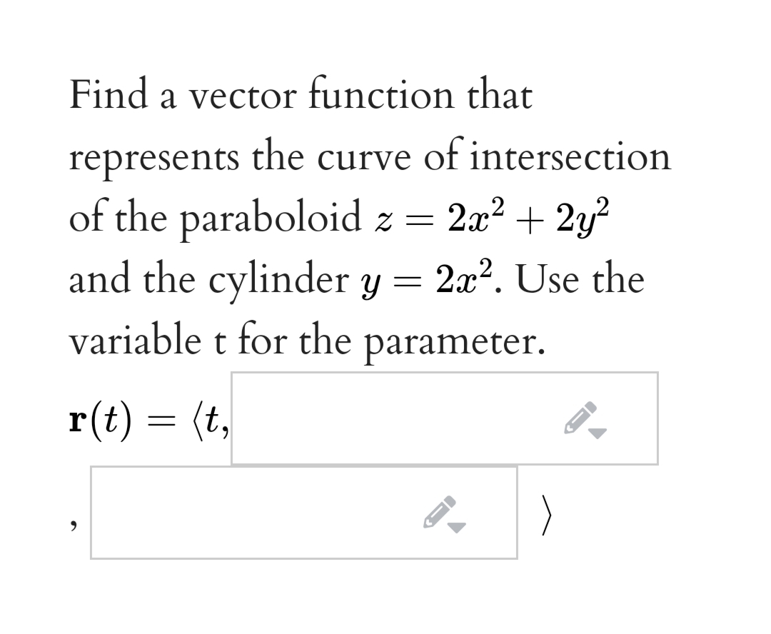 Find a vector function that
represents the curve of intersection
of the paraboloid z = 2a² + 2y²
and the cylinder y =
variable t for the parameter.
2x?. Use the
r(t) = (t,
