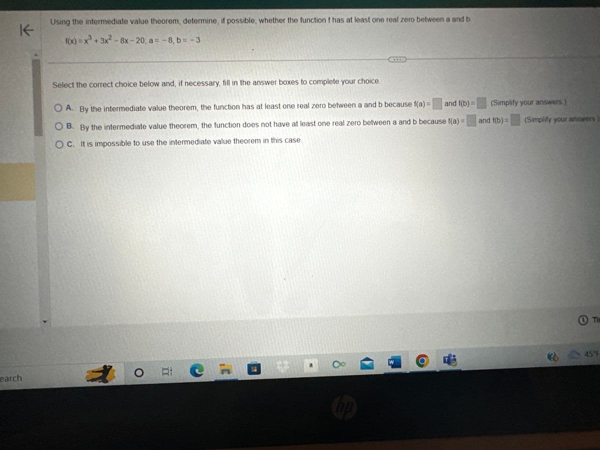 K
earch
Using the intermediate value theorem, determine, if possible, whether the function f has at least one real zero between a and b
f(x) = x³ + 3x²2 -8x-20; a = -8, b = - 3
Select the correct choice below and, if necessary, fill in the answer boxes to complete your choice.
and f(b) =
OA. By the intermediate value theorem, the function has at least one real zero between a and b because f(a) =
O B. By the intermediate value theorem, the function does not have at least one real zero between a and b because f(a) =
OC. It is impossible to use the intermediate value theorem in this case.
# C
O E
a
8
hp
W
O
(Simplify your answers)
and f(b) = (Simplify your answers
Th
345T