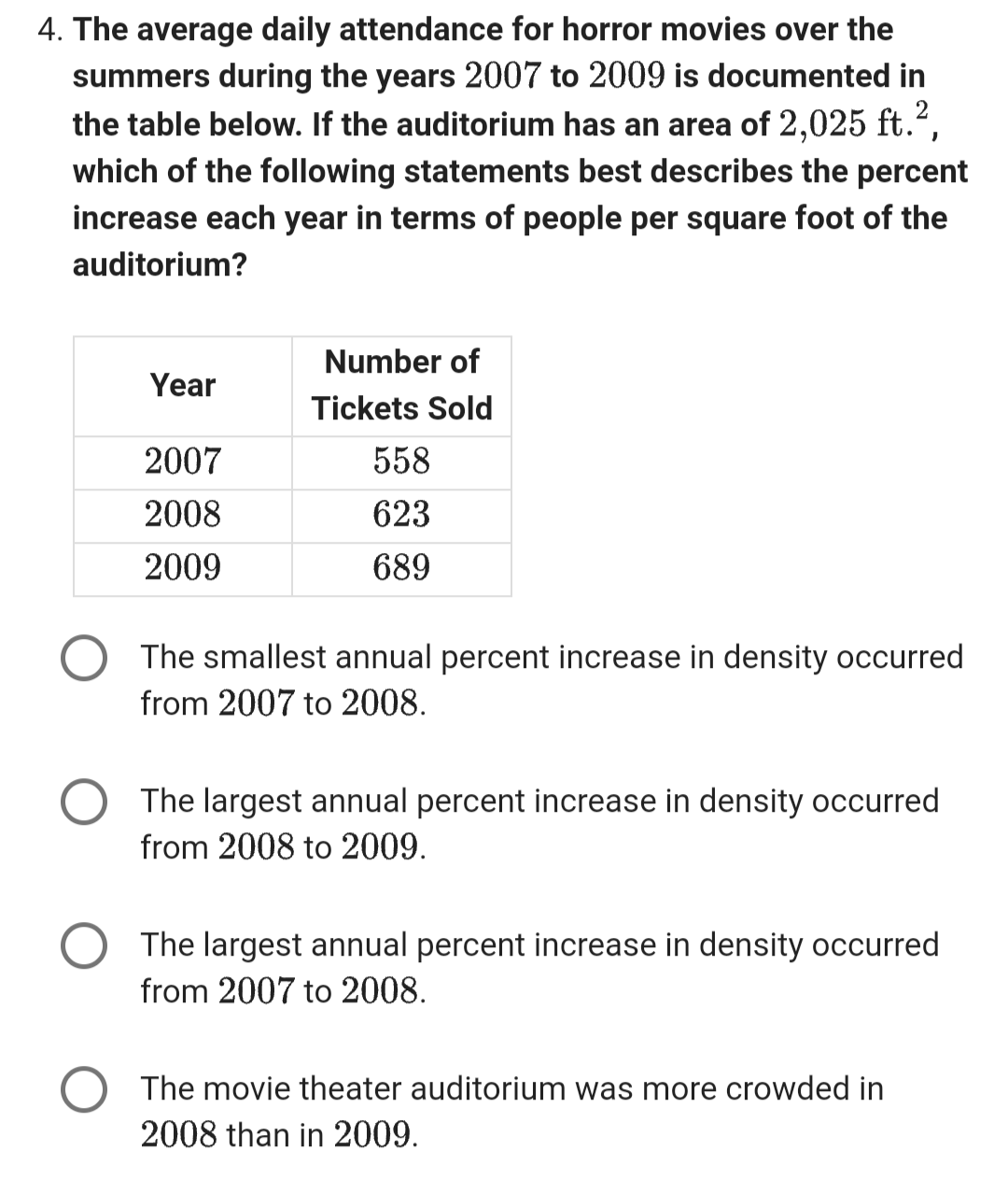 4. The average daily attendance for horror movies over the
summers during the years 2007 to 2009 is documented in
the table below. If the auditorium has an area of 2,025 ft.²,
which of the following statements best describes the percent
increase each year in terms of people per square foot of the
auditorium?
Year
2007
2008
2009
Number of
Tickets Sold
558
623
689
The smallest annual percent increase in density occurred
from 2007 to 2008.
The largest annual percent increase in density occurred
from 2008 to 2009.
The largest annual percent increase in density occurred
from 2007 to 2008.
The movie theater auditorium was more crowded in
2008 than in 2009.
