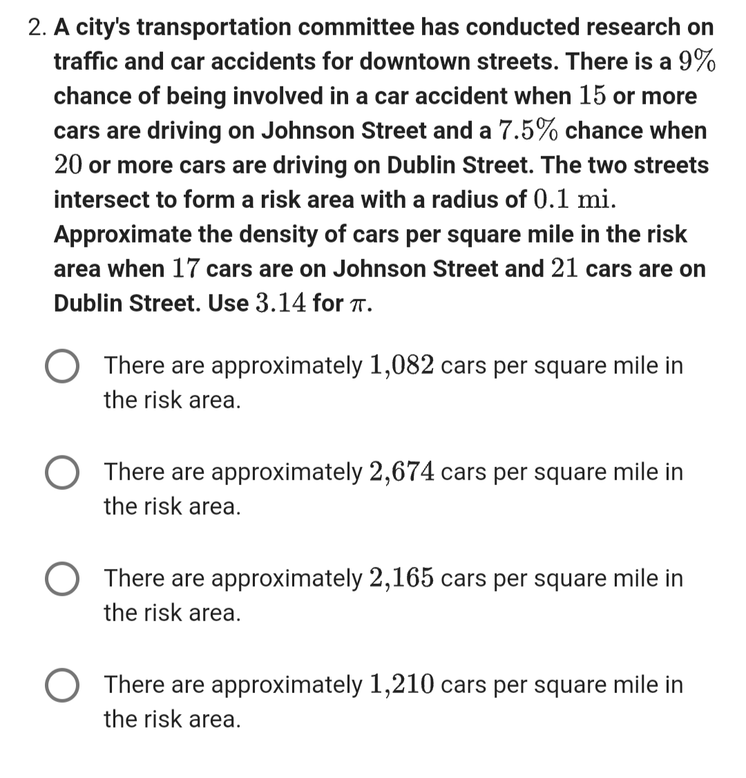 2. A city's transportation committee has conducted research on
traffic and car accidents for downtown streets. There is a 9%
chance of being involved in a car accident when 15 or more
cars are driving on Johnson Street and a 7.5% chance when
20 or more cars are driving on Dublin Street. The two streets
intersect to form a risk area with a radius of 0.1 mi.
Approximate the density of cars per square mile in the risk
area when 17 cars are on Johnson Street and 21 cars are on
Dublin Street. Use 3.14 for TT.
There are approximately 1,082 cars per square mile in
the risk area.
There are approximately 2,674 cars per square mile in
the risk area.
There are approximately 2,165 cars per square mile in
the risk area.
There are approximately 1,210 cars per square mile in
the risk area.