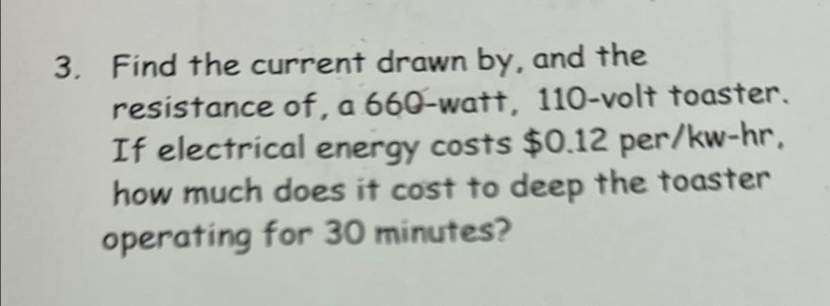 3. Find the current drawn by, and the
resistance of, a 660-watt, 110-volt toaster.
If electrical energy costs $0.12 per/kw-hr,
how much does it cost to deep the toaster
operating for 30 minutes?