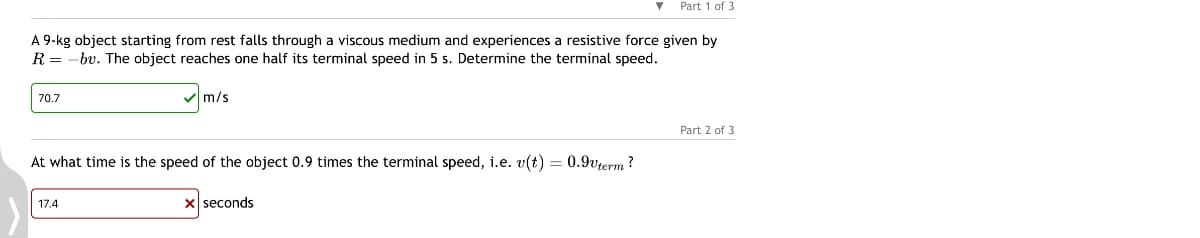Part 1 of 3
A 9-kg object starting from rest falls through a viscous medium and experiences a resistive force given by
R = -bv. The object reaches one half its terminal speed in 5 s. Determine the terminal speed.
70.7
m/s
At what time is the speed of the object 0.9 times the terminal speed, i.e. v(t) = 0.9vterm?
17.4
x seconds
Part 2 of 3