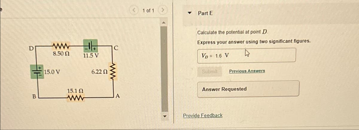 D
ww
F
C
8.50 Ω
11.5 V
15.0 V
6.22 Ω
B
15.1 Ω
www
A
< 1 of 1
>
Part E
Calculate the potential at point D
Express your answer using two significant figures.
VD = 1.6 V
Submit
Previous Answers
Answer Requested
Provide Feedback