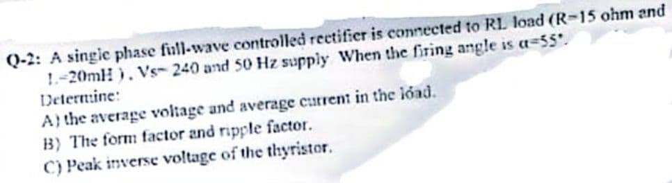 Q-2: A singie phase fiull-wave controlled rectifier is connected to RL load (R-15 ohm and
1.-20mH ). Vs- 240 and 50 Hz supply When the firing angle is a=55.
Deternine:
A} the average voltage and average current in the load.
B) The form factor and ripple factor.
C) Peak inverse voltage of the thyristor.
