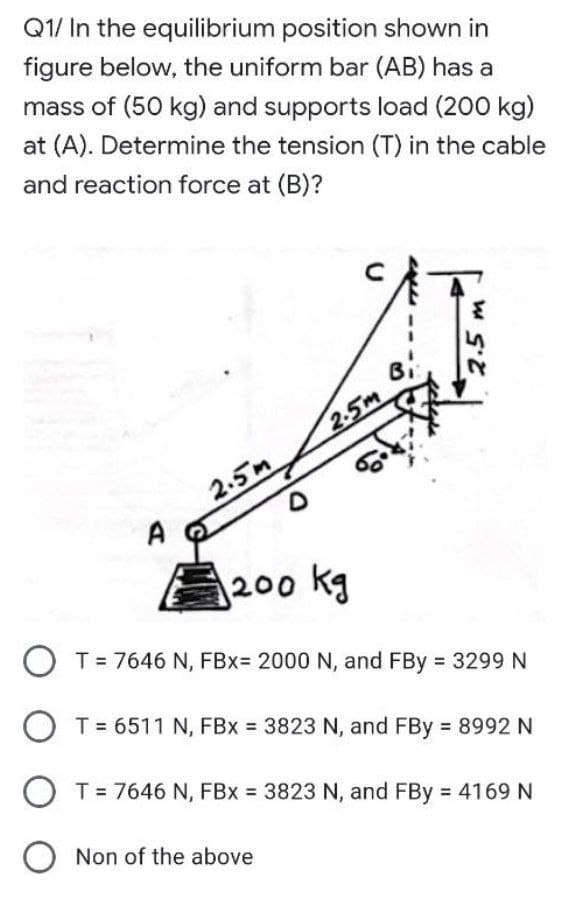 Q1/ In the equilibrium position shown in
figure below, the uniform bar (AB) has a
mass of (50 kg) and supports load (200 kg)
at (A). Determine the tension (T) in the cable
and reaction force at (B)?
Bi
2.5m
2.5m
A
200 kg
T = 7646 N, FBx= 2000 N, and FBy 3299 N
O T= 6511 N, FBx 3823 N, and FBy 8992 N
O T= 7646 N, FBx = 3823 N, and FBy = 4169 N
O Non of the above
