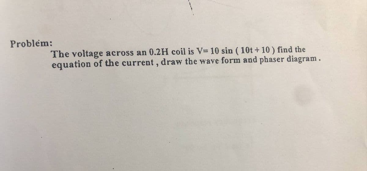 Problem:
The voltage across an 0.2H coil is V= 10 sin (10t+ 10 ) find the
equation of the current, draw the wave form and phaser diagram.
