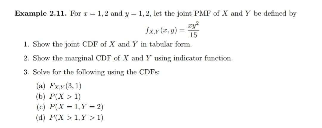 Example 2.11. For x = 1,2 and y = 1,2, let the joint PMF of X and Y be defined by
xy?
fx,y (x, y)
15
1. Show the joint CDF of X and Y in tabular form.
2. Show the marginal CDF of X and Y using indicator function.
3. Solve for the following using the CDFS:
(a) Fxy(3,1)
(b) P(X > 1)
(c) P(X = 1,Y = 2)
(d) P(X > 1, Y > 1)
