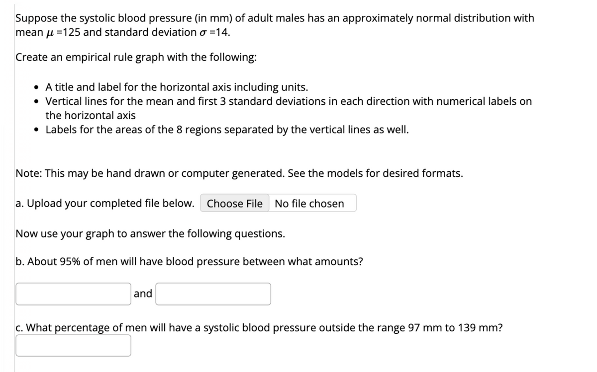 Suppose the systolic blood pressure (in mm) of adult males has an approximately normal distribution with
mean =125 and standard deviation o=14.
Create an empirical rule graph with the following:
• A title and label for the horizontal axis including units.
• Vertical lines for the mean and first 3 standard deviations in each direction with numerical labels on
the horizontal axis
• Labels for the areas of the 8 regions separated by the vertical lines as well.
Note: This may be hand drawn or computer generated. See the models for desired formats.
a. Upload your completed file below. Choose File No file chosen
Now use your graph to answer the following questions.
b. About 95% of men will have blood pressure between what amounts?
and
c. What percentage of men will have a systolic blood pressure outside the range 97 mm to 139 mm?