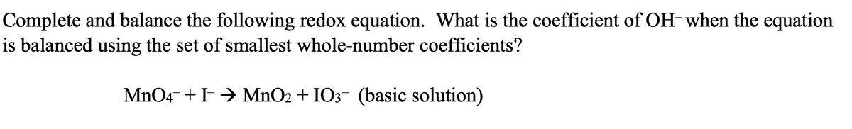 Complete and balance the following redox equation. What is the coefficient of OH-when the equation
is balanced using the set of smallest whole-number coefficients?
MnO4 + I→ MnO2 + IO3¯ (basic solution)