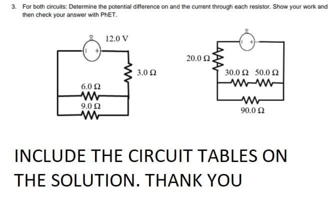 3. For both circuits: Determine the potential difference on and the current through each resistor. Show your work and
then check your answer with PHET.
12.0 V
20.0 2.
3.0 2
30.0 Ω 50.0 Ω
6.0 2
9.0 0
90.0 2
INCLUDE THE CIRCUIT TABLES ON
THE SOLUTION. THANK YOU

