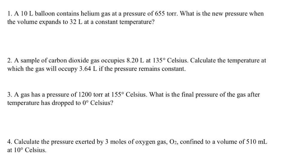 1. A 10 L balloon contains helium gas at a pressure of 655 torr. What is the new pressure when
the volume expands to 32 L at a constant temperature?
2. A sample of carbon dioxide gas occupies 8.20 L at 135° Celsius. Calculate the temperature at
which the gas will occupy 3.64 L if the pressure remains constant.
3. A gas has a pressure of 1200 torr at 155° Celsius. What is the final pressure of the gas after
temperature has dropped to 0° Celsius?
4. Calculate the pressure exerted by 3 moles of oxygen gas, O2, confined to a volume of 510 mL
at 10° Celsius.

