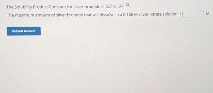 The Solubility Product Constant for silver bromide is 3.3 x 10-13.
The maximum amount of silver bromide that will dissolve in a 0.168 M silver nitrate solution is
Submit Answer
M.