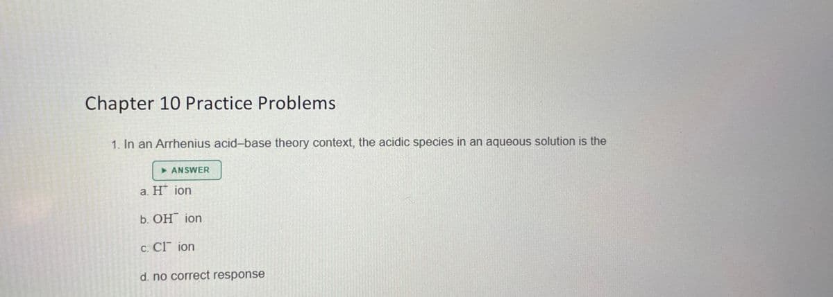 Chapter 10 Practice Problems.
1. In an Arrhenius acid-base theory context, the acidic species in an aqueous solution is the
ANSWER
a. H* ion
b. OH ion
c. Cl ion
d. no correct response