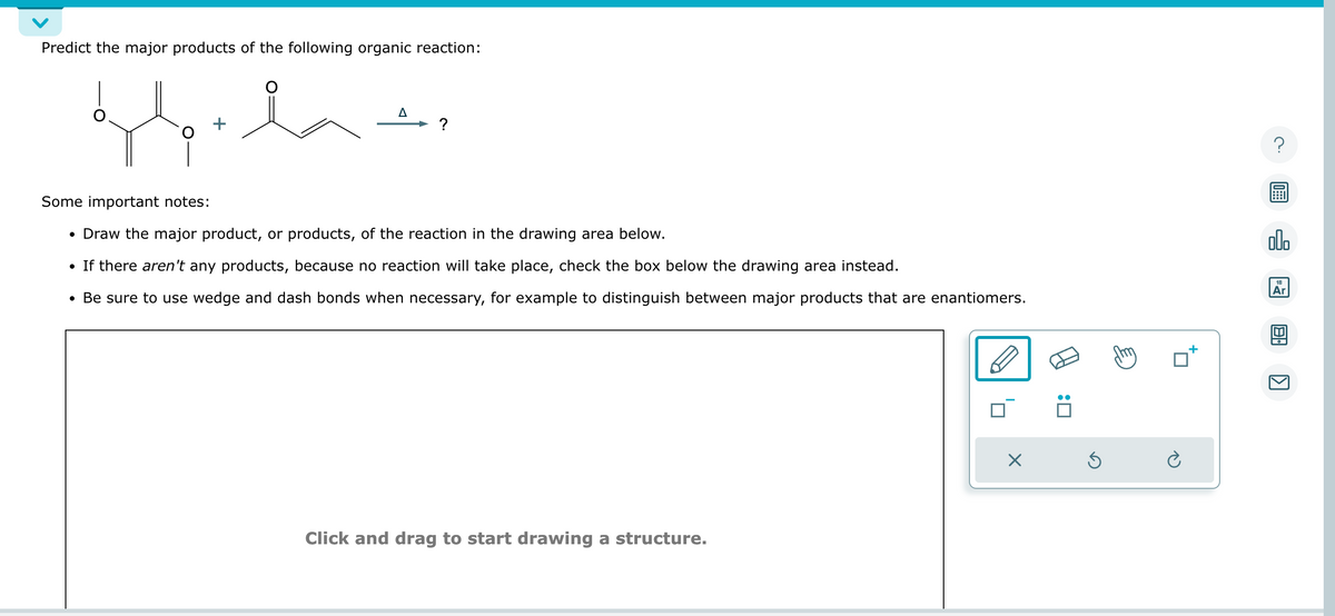 Predict the major products of the following organic reaction:
gelat
?
Some important notes:
• Draw the major product, or products, of the reaction in the drawing area below.
• If there aren't any products, because no reaction will take place, check the box below the drawing area instead.
• Be sure to use wedge and dash bonds when necessary, for example to distinguish between major products that are enantiomers.
Click and drag to start drawing a structure.
X
:0
Ś
?
olo
18
Ar
ด