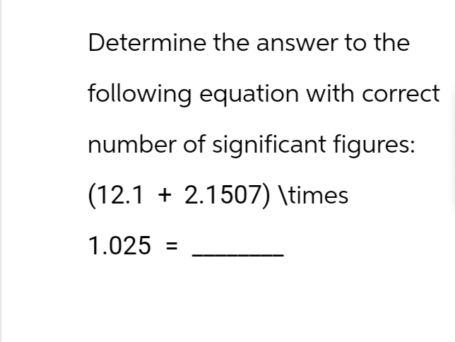Determine the answer to the
following equation with correct
number of significant figures:
(12.1 + 2.1507) \times
1.025 =