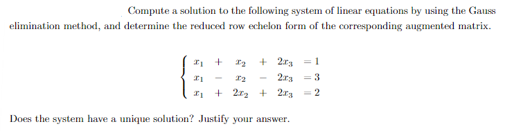 Compute a solution to the following system of linear equations by using the Gauss
elimination method, and determine the reduced row echelon form of the corresponding augmented matrix.
21 +
X2 + 2x3
I1
I2
2x3
I1 + 2x2 + 2x3
Does the system have a unique solution? Justify your answer.
3
2