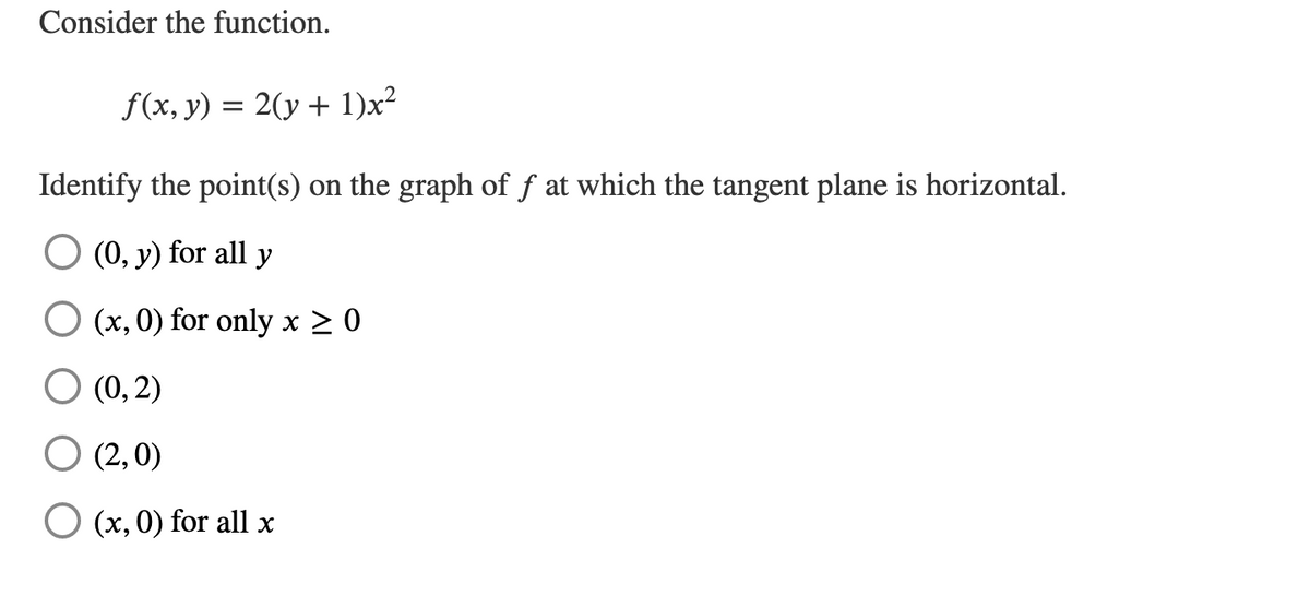 Consider the function.
f(x, y) = 2(y + 1)x²
Identify the point(s) on the graph of f at which the tangent plane is horizontal.
O (0, y) for all y
(x, 0) for only x ≥ 0
○ (0, 2)
O (2,0)
(x, 0) for all x