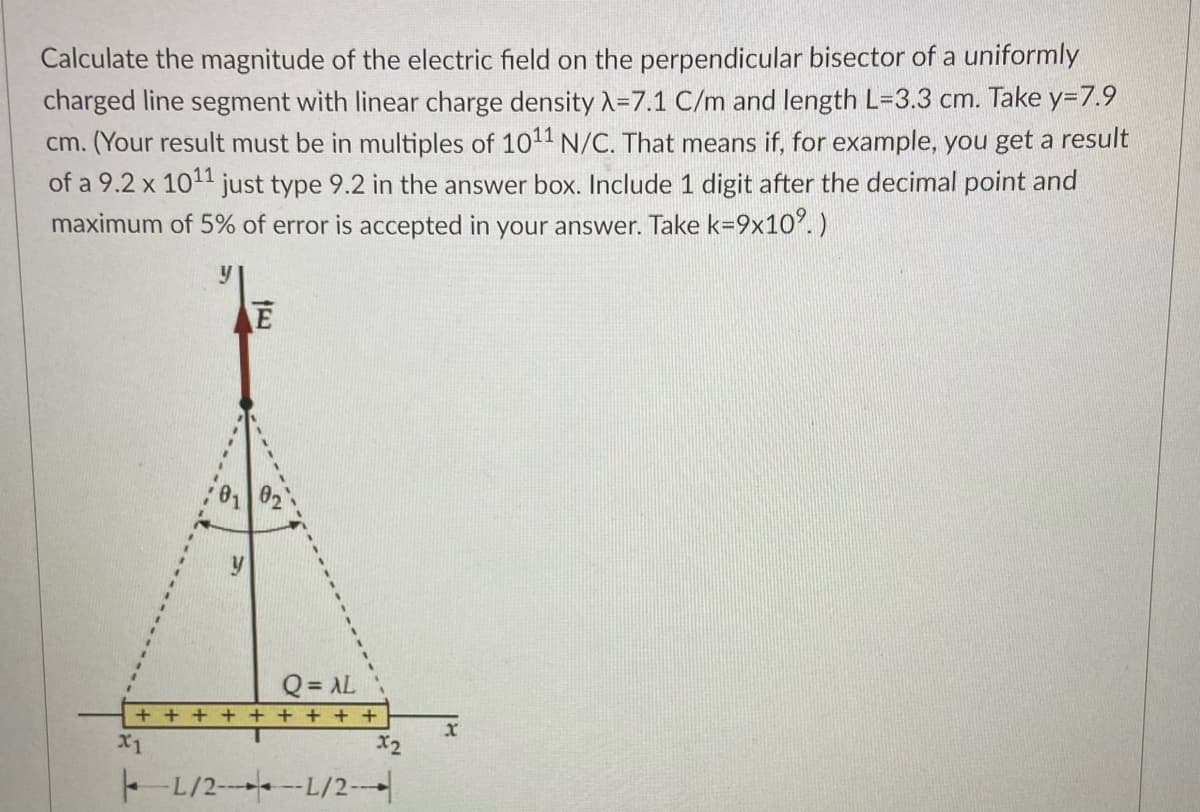 Calculate the magnitude of the electric field on the perpendicular bisector of a uniformly
charged line segment with linear charge density A=7.1 C/m and length L-3.3 cm. Take y=7.9
cm. (Your result must be in multiples of 1011 N/C. That means if, for example, you get a result
of a 9.2 x 1011 just type 9.2 in the answer box. Include 1 digit after the decimal point and
maximum of 5% of error is accepted in your answer. Take k=9x10. )
Q = AL
+ + + + + + + + +
x
X1
X2
- L/2- -L/2-
