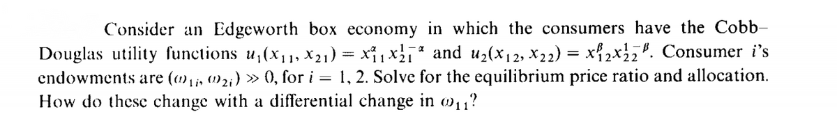 Consider an Edgeworth box economy in which the consumers have the Cobb-
Douglas utility functions u,(x,1, X21) = x1x * and u2(x12, X22) = x{2x2. Consumer i's
endowments are (,;, 1)2;) » (), for i = 1, 2. Solve for the equilibrium price ratio and allocation.
How do these change with a differential change in w11?
