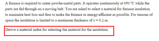 A furnace is required to sinter powder-metal parts. It operates continuously at 650 °C while the
parts are fed through on a moving belt. You are asked to select a material for furnace insulation
to minimize heat loss and thus to make the furnace as energy-efficient as possible. For reasons of
space the insulation is limited to a maximum thickness of x = 0.2 m.
Derive a material index for selecting the material for the insulation.