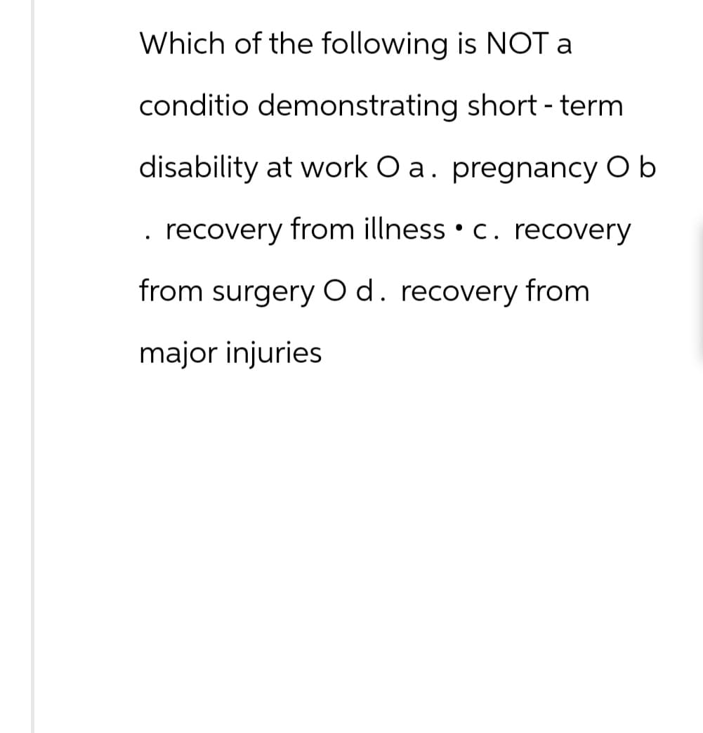 Which of the following is NOT a
conditio demonstrating short-term
disability at work O a. pregnancy O b
. recovery from illness c. recovery
from surgery O d. recovery from
major injuries