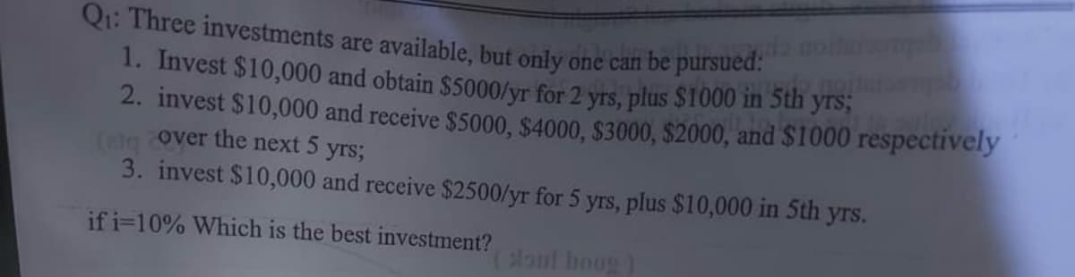 Q₁: Three investments are available, but only one can be pursued:
1. Invest $10,000 and obtain $5000/yr for 2 yrs, plus $1000 in 5th yrs;
2. invest $10,000 and receive $5000, $4000, $3000, $2000, and $1000 respectively
(el over the next 5 yrs;
3. invest $10,000 and receive $2500/yr for 5 yrs, plus $10,000 in 5th yrs.
if i=10% Which is the best investment?
(soul hoog)