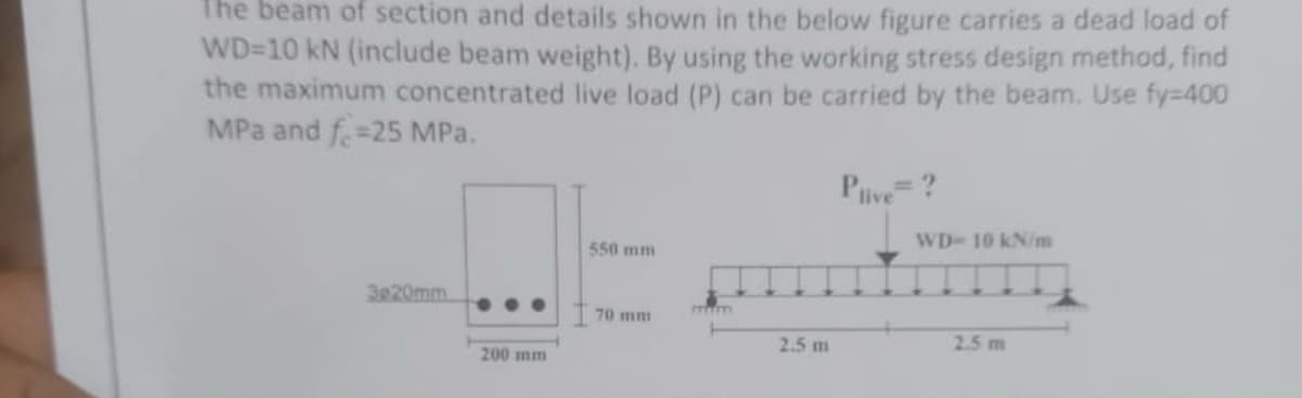 The beam of section and details shown in the below figure carries a dead load of
WD-10 kN (include beam weight). By using the working stress design method, find
the maximum concentrated live load (P) can be carried by the beam. Use fy=400
MPa and f 25 MPa.
3e20mm
200 mm
550 mm
70 mm
2.5 m
Plive = ?
WD-10 kN/m
2.5 m