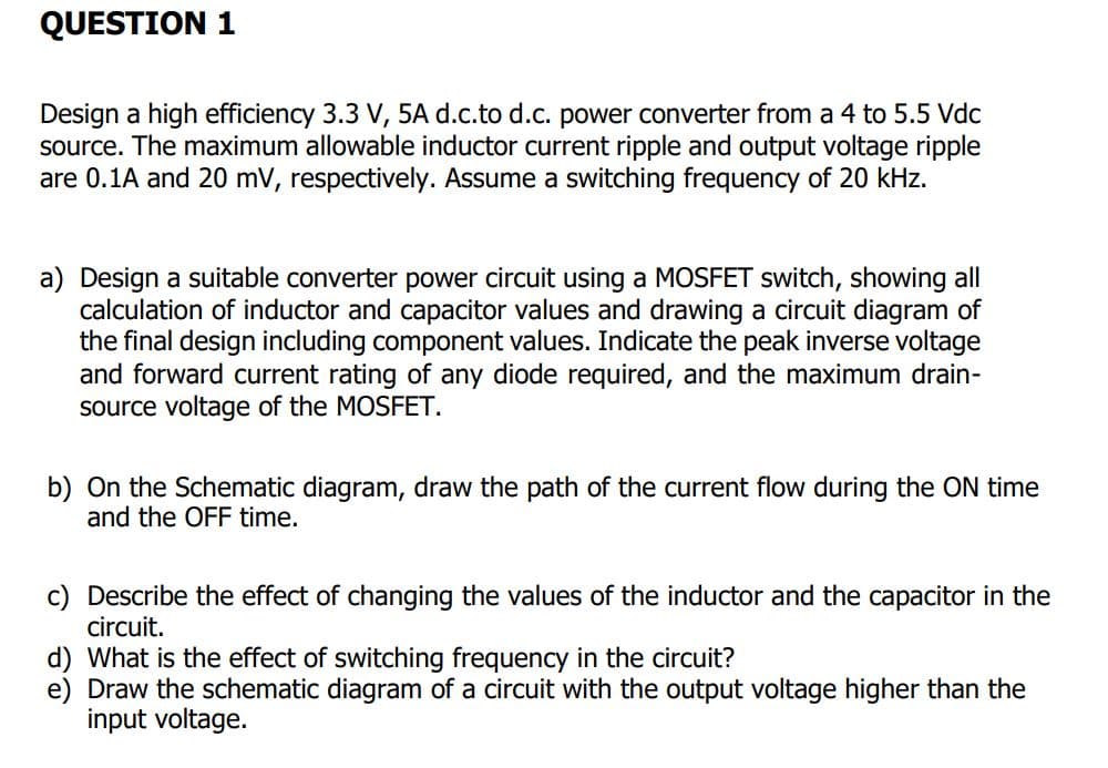 QUESTION 1
Design a high efficiency 3.3 V, 5A d.c.to d.c. power converter from a 4 to 5.5 Vdc
source. The maximum allowable inductor current ripple and output voltage ripple
are 0.1A and 20 mV, respectively. Assume a switching frequency of 20 kHz.
a) Design a suitable converter power circuit using a MOSFET switch, showing all
calculation of inductor and capacitor values and drawing a circuit diagram of
the final design including component values. Indicate the peak inverse voltage
and forward current rating of any diode required, and the maximum drain-
source voltage of the MOSFET.
b) On the Schematic diagram, draw the path of the current flow during the ON time
and the OFF time.
c) Describe the effect of changing the values of the inductor and the capacitor in the
circuit.
d) What is the effect of switching frequency in the circuit?
e) Draw the schematic diagram of a circuit with the output voltage higher than the
input voltage.