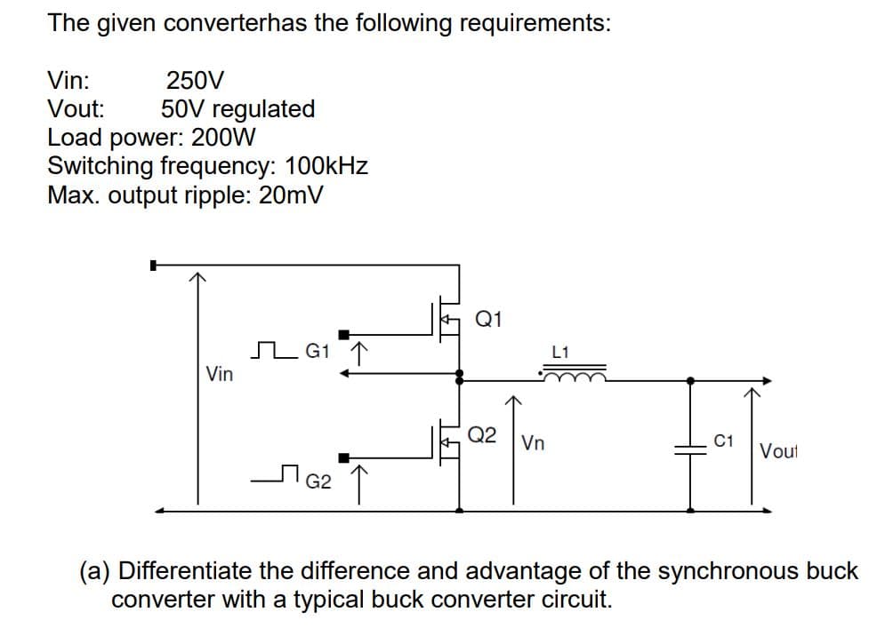 The given converterhas the following requirements:
Vin:
250V
Vout: 50V regulated
Load power: 200W
Switching frequency: 100kHz
Max. output ripple: 20mV
Q1
G1 ↑
Vin
Q2 Vn
Vout
ЛG2
↑
(a) Differentiate the difference and advantage of the synchronous buck
converter with a typical buck converter circuit.
L1
HH
C1