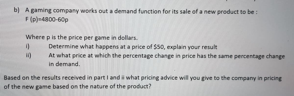 b) A gaming company works out a demand function for its sale of a new product to be:
F (p)=4800-60p
Where p is the price per game in dollars.
i)
ii)
Determine what happens at a price of $50, explain your result
At what price at which the percentage change in price has the same percentage change
in demand.
Based on the results received in part I and ii what pricing advice will you give to the company in pricing
of the new game based on the nature of the product?