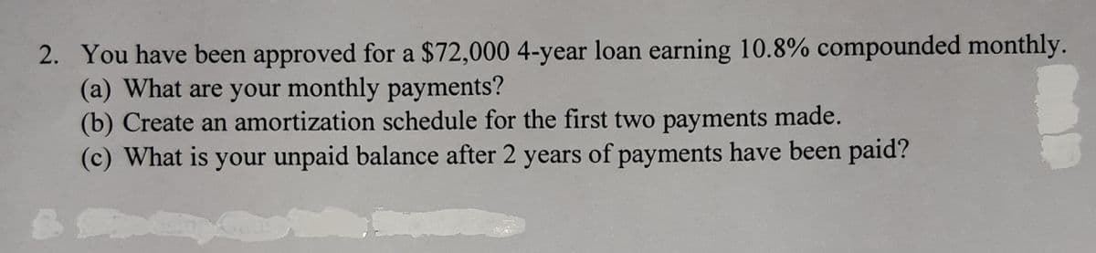 2. You have been approved for a $72,000 4-year loan earning 10.8% compounded monthly.
(a) What are your monthly payments?
(b) Create an amortization schedule for the first two payments made.
(c) What is your unpaid balance after 2 years of payments have been paid?
