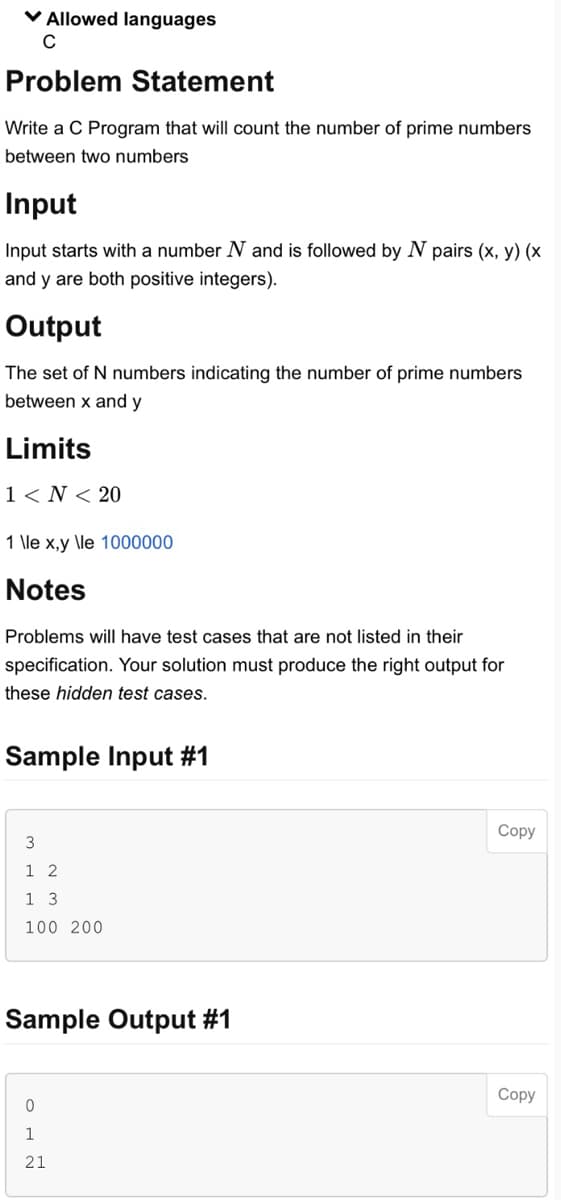 ✓ Allowed languages
C
Problem Statement
Write a C Program that will count the number of prime numbers
between two numbers
Input
Input starts with a number N and is followed by N pairs (x, y) (x
and y are both positive integers).
Output
The set of N numbers indicating the number of prime numbers
between x and y
Limits
1 < N < 20
1 \le x,y \le 1000000
Notes
Problems will have test cases that are not listed in their
specification. Your solution must produce the right output for
these hidden test cases.
Sample Input #1
3
1 2
1 3
100 200
Sample Output #1
0
1
21
Copy
Copy